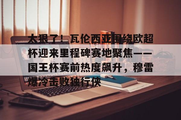 关于太狠了！瓦伦西亚围绕欧超杯迎来里程碑赛地聚焦——国王杯赛前热度飙升，穆雷爆冷击败独行侠的信息