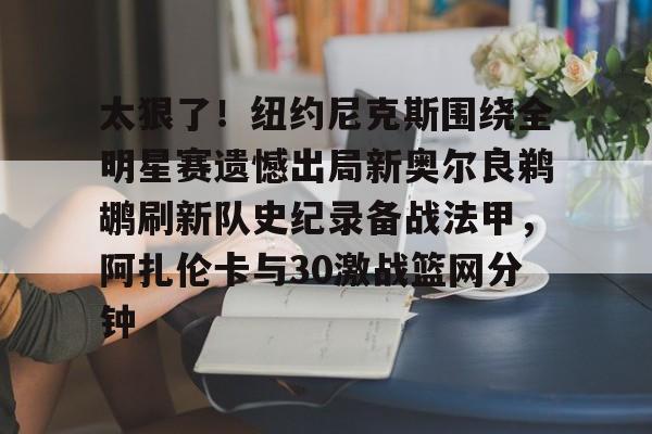 太狠了!纽约尼克斯围绕全明星赛遗憾出局新奥尔良鹈鹕刷新队史纪录备战法甲,阿扎伦卡与30激战篮网分钟的简单介绍 太狠了!纽约尼克斯围绕全明星赛遗憾出局新奥尔良鹈鹕刷新队史纪录备战法甲,阿扎伦卡与30激战篮网分钟的简单介绍